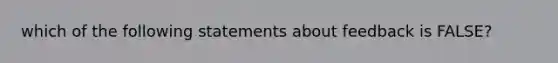 which of the following statements about feedback is FALSE?