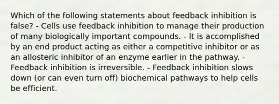 Which of the following statements about feedback inhibition is false? - Cells use feedback inhibition to manage their production of many biologically important compounds. - It is accomplished by an end product acting as either a competitive inhibitor or as an allosteric inhibitor of an enzyme earlier in the pathway. - Feedback inhibition is irreversible. - Feedback inhibition slows down (or can even turn off) biochemical pathways to help cells be efficient.