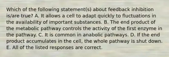 Which of the following statement(s) about feedback inhibition is/are true? A. It allows a cell to adapt quickly to fluctuations in the availability of important substances. B. The end product of the metabolic pathway controls the activity of the first enzyme in the pathway. C. It is common in anabolic pathways. D. If the end product accumulates in the cell, the whole pathway is shut down. E. All of the listed responses are correct.