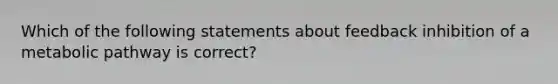 Which of the following statements about feedback inhibition of a metabolic pathway is correct?