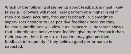 Which of the following statements about feedback is most likely false? a. Followers will most likely perform at a higher level if they are given accurate, frequent feedback. b. Sometimes supervisors hesitate to use positive feedback because they believe subordinates will view it as insincere. c. Research shows that subordinates believe their leaders give more feedback than their leaders think they do. d. Leaders may give positive feedback infrequently if they believe good performance is expected.