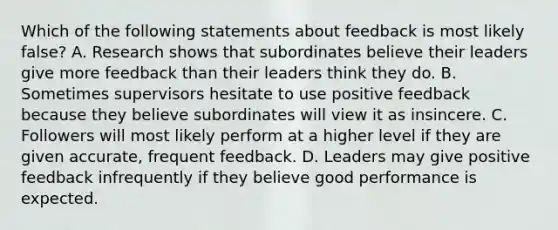 Which of the following statements about feedback is most likely false? A. Research shows that subordinates believe their leaders give more feedback than their leaders think they do. B. Sometimes supervisors hesitate to use positive feedback because they believe subordinates will view it as insincere. C. Followers will most likely perform at a higher level if they are given accurate, frequent feedback. D. Leaders may give positive feedback infrequently if they believe good performance is expected.