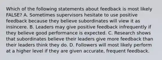 Which of the following statements about feedback is most likely FALSE? A. Sometimes supervisors hesitate to use positive feedback because they believe subordinates will view it as insincere. B. Leaders may give positive feedback infrequently if they believe good performance is expected. C. Research shows that subordinates believe their leaders give more feedback than their leaders think they do. D. Followers will most likely perform at a higher level if they are given accurate, frequent feedback.