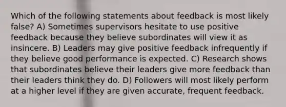 Which of the following statements about feedback is most likely false? A) Sometimes supervisors hesitate to use positive feedback because they believe subordinates will view it as insincere. B) Leaders may give positive feedback infrequently if they believe good performance is expected. C) Research shows that subordinates believe their leaders give more feedback than their leaders think they do. D) Followers will most likely perform at a higher level if they are given accurate, frequent feedback.