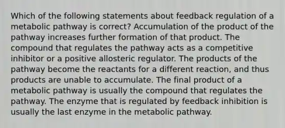 Which of the following statements about feedback regulation of a metabolic pathway is correct? Accumulation of the product of the pathway increases further formation of that product. The compound that regulates the pathway acts as a competitive inhibitor or a positive allosteric regulator. The products of the pathway become the reactants for a different reaction, and thus products are unable to accumulate. The final product of a metabolic pathway is usually the compound that regulates the pathway. The enzyme that is regulated by feedback inhibition is usually the last enzyme in the metabolic pathway.