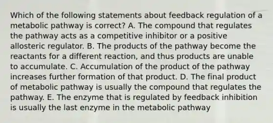 Which of the following statements about feedback regulation of a metabolic pathway is correct? A. The compound that regulates the pathway acts as a competitive inhibitor or a positive allosteric regulator. B. The products of the pathway become the reactants for a different reaction, and thus products are unable to accumulate. C. Accumulation of the product of the pathway increases further formation of that product. D. The final product of metabolic pathway is usually the compound that regulates the pathway. E. The enzyme that is regulated by feedback inhibition is usually the last enzyme in the metabolic pathway