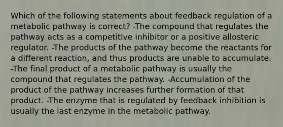 Which of the following statements about feedback regulation of a metabolic pathway is correct? -The compound that regulates the pathway acts as a competitive inhibitor or a positive allosteric regulator. -The products of the pathway become the reactants for a different reaction, and thus products are unable to accumulate. -The final product of a metabolic pathway is usually the compound that regulates the pathway. -Accumulation of the product of the pathway increases further formation of that product. -The enzyme that is regulated by feedback inhibition is usually the last enzyme in the metabolic pathway.