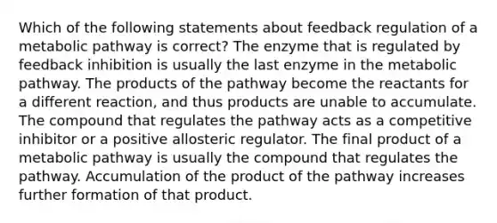 Which of the following statements about feedback regulation of a metabolic pathway is correct? The enzyme that is regulated by feedback inhibition is usually the last enzyme in the metabolic pathway. The products of the pathway become the reactants for a different reaction, and thus products are unable to accumulate. The compound that regulates the pathway acts as a competitive inhibitor or a positive allosteric regulator. The final product of a metabolic pathway is usually the compound that regulates the pathway. Accumulation of the product of the pathway increases further formation of that product.