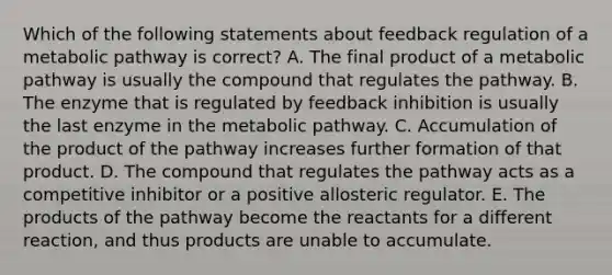 Which of the following statements about feedback regulation of a metabolic pathway is correct? A. The final product of a metabolic pathway is usually the compound that regulates the pathway. B. The enzyme that is regulated by feedback inhibition is usually the last enzyme in the metabolic pathway. C. Accumulation of the product of the pathway increases further formation of that product. D. The compound that regulates the pathway acts as a competitive inhibitor or a positive allosteric regulator. E. The products of the pathway become the reactants for a different reaction, and thus products are unable to accumulate.