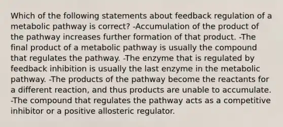 Which of the following statements about feedback regulation of a metabolic pathway is correct? -Accumulation of the product of the pathway increases further formation of that product. -The final product of a metabolic pathway is usually the compound that regulates the pathway. -The enzyme that is regulated by feedback inhibition is usually the last enzyme in the metabolic pathway. -The products of the pathway become the reactants for a different reaction, and thus products are unable to accumulate. -The compound that regulates the pathway acts as a competitive inhibitor or a positive allosteric regulator.