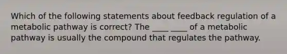 Which of the following statements about feedback regulation of a metabolic pathway is correct? The ____ ____ of a metabolic pathway is usually the compound that regulates the pathway.