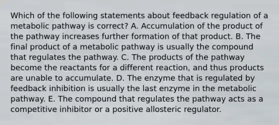 Which of the following statements about feedback regulation of a metabolic pathway is correct? A. Accumulation of the product of the pathway increases further formation of that product. B. The final product of a metabolic pathway is usually the compound that regulates the pathway. C. The products of the pathway become the reactants for a different reaction, and thus products are unable to accumulate. D. The enzyme that is regulated by feedback inhibition is usually the last enzyme in the metabolic pathway. E. The compound that regulates the pathway acts as a competitive inhibitor or a positive allosteric regulator.