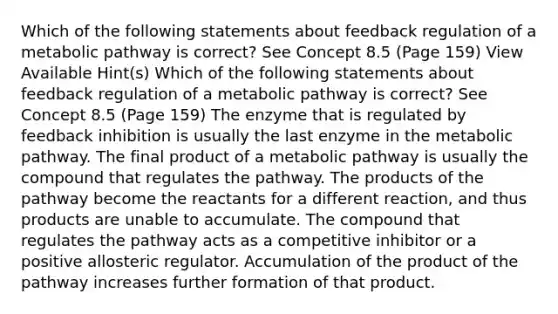 Which of the following statements about feedback regulation of a metabolic pathway is correct? See Concept 8.5 (Page 159) View Available Hint(s) Which of the following statements about feedback regulation of a metabolic pathway is correct? See Concept 8.5 (Page 159) The enzyme that is regulated by feedback inhibition is usually the last enzyme in the metabolic pathway. The final product of a metabolic pathway is usually the compound that regulates the pathway. The products of the pathway become the reactants for a different reaction, and thus products are unable to accumulate. The compound that regulates the pathway acts as a competitive inhibitor or a positive allosteric regulator. Accumulation of the product of the pathway increases further formation of that product.