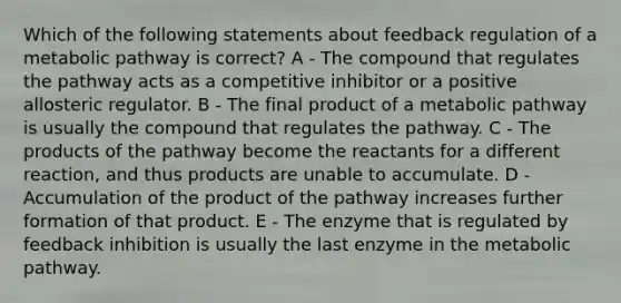 Which of the following statements about feedback regulation of a metabolic pathway is correct? A - The compound that regulates the pathway acts as a competitive inhibitor or a positive allosteric regulator. B - The final product of a metabolic pathway is usually the compound that regulates the pathway. C - The products of the pathway become the reactants for a different reaction, and thus products are unable to accumulate. D - Accumulation of the product of the pathway increases further formation of that product. E - The enzyme that is regulated by feedback inhibition is usually the last enzyme in the metabolic pathway.