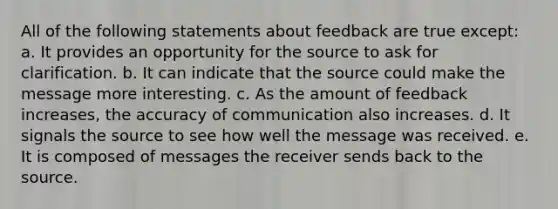 All of the following statements about feedback are true except: a. It provides an opportunity for the source to ask for clarification. b. It can indicate that the source could make the message more interesting. c. As the amount of feedback increases, the accuracy of communication also increases. d. It signals the source to see how well the message was received. e. It is composed of messages the receiver sends back to the source.