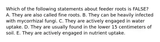 Which of the following statements about feeder roots is FALSE? A. They are also called fine roots. B. They can be heavily infected with mycorrhizal fungi. C. They are actively engaged in water uptake. D. They are usually found in the lower 15 centimeters of soil. E. They are actively engaged in nutrient uptake.