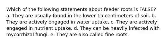 Which of the following statements about feeder roots is FALSE? a. They are usually found in the lower 15 centimeters of soil. b. They are actively engaged in water uptake. c. They are actively engaged in nutrient uptake. d. They can be heavily infected with mycorrhizal fungi. e. They are also called fine roots.