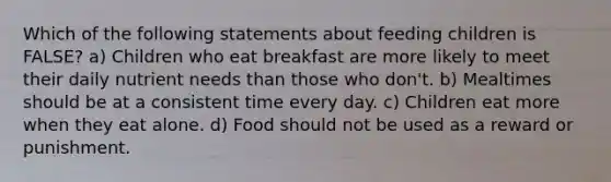 Which of the following statements about feeding children is FALSE? a) Children who eat breakfast are more likely to meet their daily nutrient needs than those who don't. b) Mealtimes should be at a consistent time every day. c) Children eat more when they eat alone. d) Food should not be used as a reward or punishment.