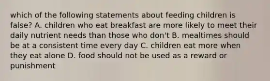 which of the following statements about feeding children is false? A. children who eat breakfast are more likely to meet their daily nutrient needs than those who don't B. mealtimes should be at a consistent time every day C. children eat more when they eat alone D. food should not be used as a reward or punishment