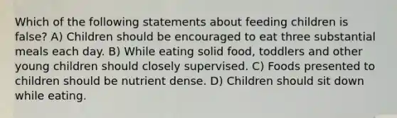 Which of the following statements about feeding children is false? A) Children should be encouraged to eat three substantial meals each day. B) While eating solid food, toddlers and other young children should closely supervised. C) Foods presented to children should be nutrient dense. D) Children should sit down while eating.