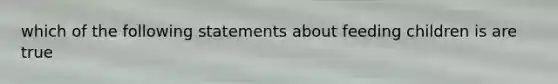 which of the following statements about feeding children is are true