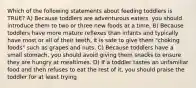 Which of the following statements about feeding toddlers is TRUE? A) Because toddlers are adventurous eaters, you should introduce them to two or three new foods at a time. B) Because toddlers have more mature reflexes than infants and typically have most or all of their teeth, it is safe to give them "choking foods" such as grapes and nuts. C) Because toddlers have a small stomach, you should avoid giving them snacks to ensure they are hungry at mealtimes. D) If a toddler tastes an unfamiliar food and then refuses to eat the rest of it, you should praise the toddler for at least trying