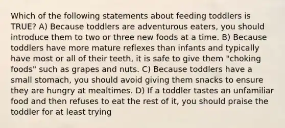 Which of the following statements about feeding toddlers is TRUE? A) Because toddlers are adventurous eaters, you should introduce them to two or three new foods at a time. B) Because toddlers have more mature reflexes than infants and typically have most or all of their teeth, it is safe to give them "choking foods" such as grapes and nuts. C) Because toddlers have a small stomach, you should avoid giving them snacks to ensure they are hungry at mealtimes. D) If a toddler tastes an unfamiliar food and then refuses to eat the rest of it, you should praise the toddler for at least trying