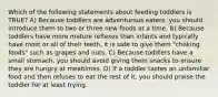 Which of the following statements about feeding toddlers is TRUE? A) Because toddlers are adventurous eaters, you should introduce them to two or three new foods at a time. B) Because toddlers have more mature reflexes than infants and typically have most or all of their teeth, it is safe to give them "choking foods" such as grapes and nuts. C) Because toddlers have a small stomach, you should avoid giving them snacks to ensure they are hungry at mealtimes. D) If a toddler tastes an unfamiliar food and then refuses to eat the rest of it, you should praise the toddler for at least trying.