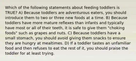 Which of the following statements about feeding toddlers is TRUE? A) Because toddlers are adventurous eaters, you should introduce them to two or three new foods at a time. B) Because toddlers have more mature reflexes than infants and typically have most or all of their teeth, it is safe to give them "choking foods" such as grapes and nuts. C) Because toddlers have a small stomach, you should avoid giving them snacks to ensure they are hungry at mealtimes. D) If a toddler tastes an unfamiliar food and then refuses to eat the rest of it, you should praise the toddler for at least trying.