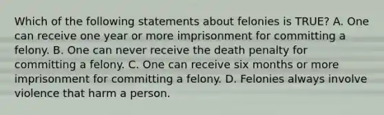 Which of the following statements about felonies is TRUE? A. One can receive one year or more imprisonment for committing a felony. B. One can never receive the death penalty for committing a felony. C. One can receive six months or more imprisonment for committing a felony. D. Felonies always involve violence that harm a person.