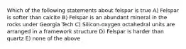 Which of the following statements about felspar is true A) Felspar is softer than calcite B) Felspar is an abundant mineral in the rocks under Georgia Tech C) Silicon-oxygen octahedral units are arranged in a framework structure D) Felspar is harder than quartz E) none of the above