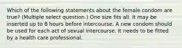 Which of the following statements about the female condom are true? (Multiple select question.) One size fits all. It may be inserted up to 8 hours before intercourse. A new condom should be used for each act of sexual intercourse. It needs to be fitted by a health care professional.