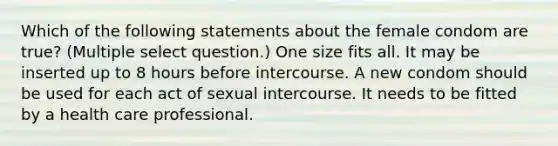 Which of the following statements about the female condom are true? (Multiple select question.) One size fits all. It may be inserted up to 8 hours before intercourse. A new condom should be used for each act of sexual intercourse. It needs to be fitted by a health care professional.