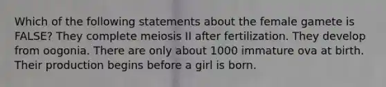 Which of the following statements about the female gamete is FALSE? They complete meiosis II after fertilization. They develop from oogonia. There are only about 1000 immature ova at birth. Their production begins before a girl is born.