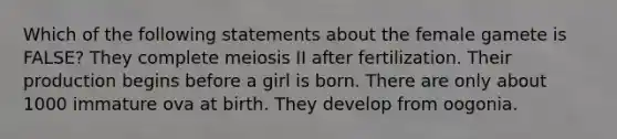 Which of the following statements about the female gamete is FALSE? They complete meiosis II after fertilization. Their production begins before a girl is born. There are only about 1000 immature ova at birth. They develop from oogonia.