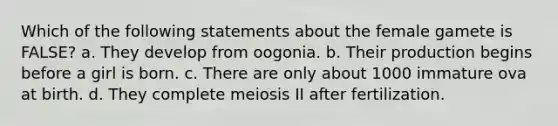 Which of the following statements about the female gamete is FALSE? a. They develop from oogonia. b. Their production begins before a girl is born. c. There are only about 1000 immature ova at birth. d. They complete meiosis II after fertilization.