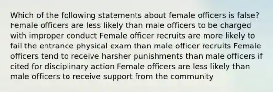 Which of the following statements about female officers is false? Female officers are less likely than male officers to be charged with improper conduct Female officer recruits are more likely to fail the entrance physical exam than male officer recruits Female officers tend to receive harsher punishments than male officers if cited for disciplinary action Female officers are less likely than male officers to receive support from the community