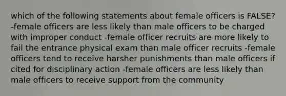 which of the following statements about female officers is FALSE? -female officers are less likely than male officers to be charged with improper conduct -female officer recruits are more likely to fail the entrance physical exam than male officer recruits -female officers tend to receive harsher punishments than male officers if cited for disciplinary action -female officers are less likely than male officers to receive support from the community