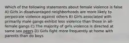 Which of the following statements about female violence is false A) Girls in disadvantaged neighborhoods are more likely to perpetrate violence against others B) Girls associated with primarily male gangs exhibit less violence than those in all-female gangs C) The majority of girls violence is directed at same sex peers D) Girls fight more frequently at home with parents than do boys