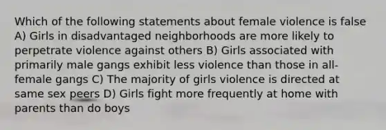 Which of the following statements about female violence is false A) Girls in disadvantaged neighborhoods are more likely to perpetrate violence against others B) Girls associated with primarily male gangs exhibit less violence than those in all-female gangs C) The majority of girls violence is directed at same sex peers D) Girls fight more frequently at home with parents than do boys