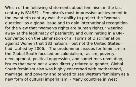 Which of the following statements about feminism in the last century is FALSE? - Feminism's most impressive achievement in the twentieth century was the ability to project the "woman question" as a global issue and to gain international recognition for the view that "women's rights are human rights," wearing away at the legitimacy of patriarchy and culminating in a UN - Convention on the Elimination of all Forms of Discrimination against Women that 183 nations—but not the United States—had ratified by 2006. - The predominant issues for feminism in the Global South focused on colonialism, racism, poverty, development, political oppression, and sometimes revolution, issues that were not always directly related to gender; Global South feminism also was highly concerned with motherhood, marriage, and poverty and tended to see Western feminism as a new form of cultural imperialism. - Many countries in West