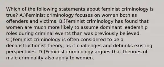 Which of the following statements about feminist criminology is true? A.)Feminist criminology focuses on women both as offenders and victims. B.)Feminist criminology has found that women are much more likely to assume dominant leadership roles during criminal events than was previously believed. C.)Feminist criminology is often considered to be a deconstructionist theory, as it challenges and debunks existing perspectives. D.)Feminist criminology argues that theories of male criminality also apply to women.