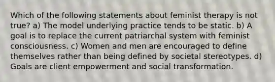 Which of the following statements about feminist therapy is not true? a) The model underlying practice tends to be static. b) A goal is to replace the current patriarchal system with feminist consciousness. c) Women and men are encouraged to define themselves rather than being defined by societal stereotypes. d) Goals are client empowerment and social transformation.