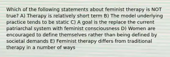 Which of the following statements about feminist therapy is NOT true? A) Therapy is relatively short term B) The model underlying practice tends to be static C) A goal is the replace the current patriarchal system with feminist consciousness D) Women are encouraged to define themselves rather than being defined by societal demands E) Feminist therapy differs from traditional therapy in a number of ways