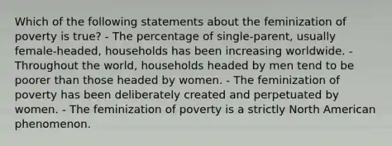 Which of the following statements about the feminization of poverty is true? - The percentage of single-parent, usually female-headed, households has been increasing worldwide. - Throughout the world, households headed by men tend to be poorer than those headed by women. - The feminization of poverty has been deliberately created and perpetuated by women. - The feminization of poverty is a strictly North American phenomenon.