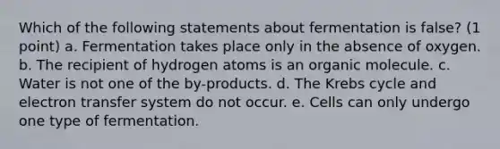 Which of the following statements about fermentation is false? (1 point) a. Fermentation takes place only in the absence of oxygen. b. The recipient of hydrogen atoms is an organic molecule. c. Water is not one of the by-products. d. The Krebs cycle and electron transfer system do not occur. e. Cells can only undergo one type of fermentation.