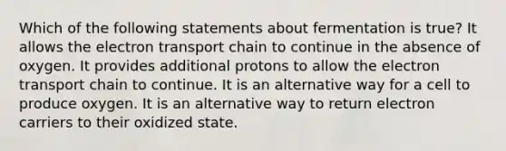 Which of the following statements about fermentation is true? It allows <a href='https://www.questionai.com/knowledge/k57oGBr0HP-the-electron-transport-chain' class='anchor-knowledge'>the electron transport chain</a> to continue in the absence of oxygen. It provides additional protons to allow the electron transport chain to continue. It is an alternative way for a cell to produce oxygen. It is an alternative way to return electron carriers to their oxidized state.