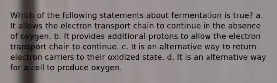 Which of the following statements about fermentation is true? a. It allows the electron transport chain to continue in the absence of oxygen. b. It provides additional protons to allow the electron transport chain to continue. c. It is an alternative way to return electron carriers to their oxidized state. d. It is an alternative way for a cell to produce oxygen.