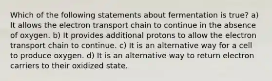 Which of the following statements about fermentation is true? a) It allows the electron transport chain to continue in the absence of oxygen. b) It provides additional protons to allow the electron transport chain to continue. c) It is an alternative way for a cell to produce oxygen. d) It is an alternative way to return electron carriers to their oxidized state.