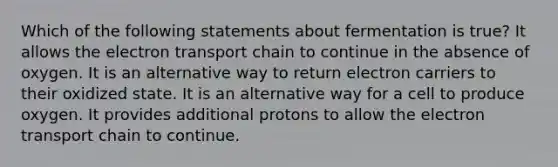 Which of the following statements about fermentation is true? It allows <a href='https://www.questionai.com/knowledge/k57oGBr0HP-the-electron-transport-chain' class='anchor-knowledge'>the electron transport chain</a> to continue in the absence of oxygen. It is an alternative way to return electron carriers to their oxidized state. It is an alternative way for a cell to produce oxygen. It provides additional protons to allow the electron transport chain to continue.